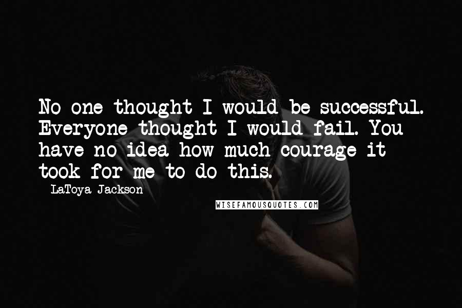 LaToya Jackson Quotes: No one thought I would be successful. Everyone thought I would fail. You have no idea how much courage it took for me to do this.