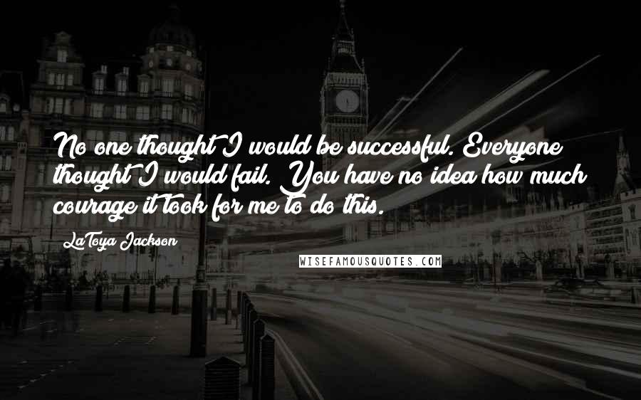 LaToya Jackson Quotes: No one thought I would be successful. Everyone thought I would fail. You have no idea how much courage it took for me to do this.