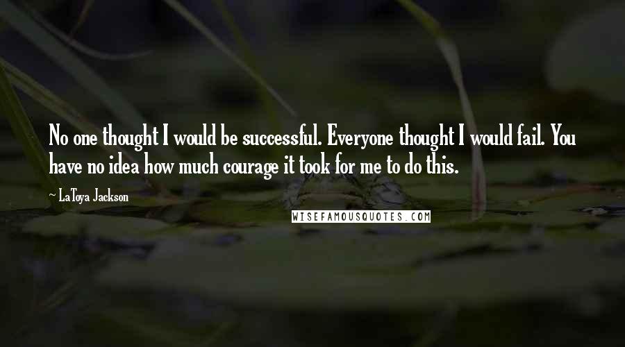 LaToya Jackson Quotes: No one thought I would be successful. Everyone thought I would fail. You have no idea how much courage it took for me to do this.