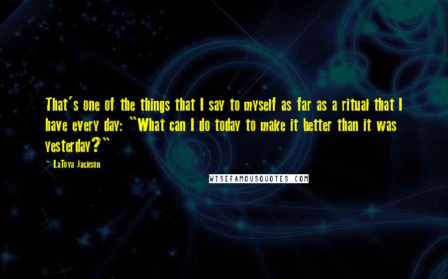 LaToya Jackson Quotes: That's one of the things that I say to myself as far as a ritual that I have every day: "What can I do today to make it better than it was yesterday?"