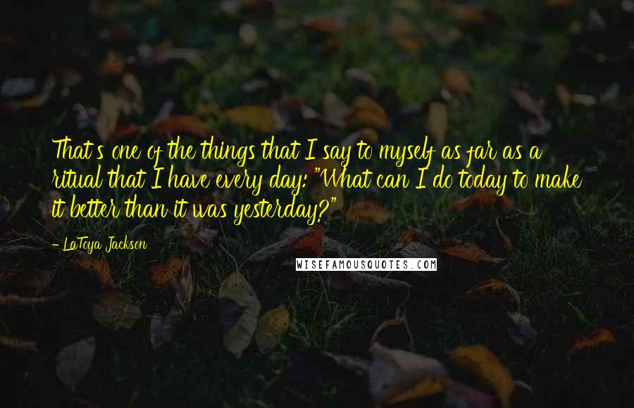 LaToya Jackson Quotes: That's one of the things that I say to myself as far as a ritual that I have every day: "What can I do today to make it better than it was yesterday?"