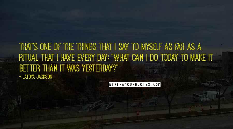 LaToya Jackson Quotes: That's one of the things that I say to myself as far as a ritual that I have every day: "What can I do today to make it better than it was yesterday?"