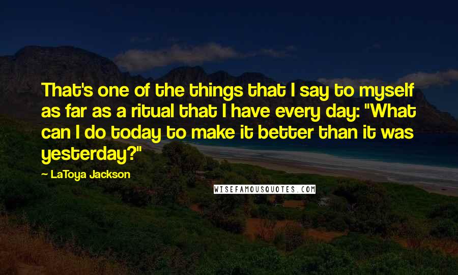 LaToya Jackson Quotes: That's one of the things that I say to myself as far as a ritual that I have every day: "What can I do today to make it better than it was yesterday?"