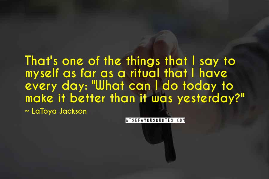 LaToya Jackson Quotes: That's one of the things that I say to myself as far as a ritual that I have every day: "What can I do today to make it better than it was yesterday?"