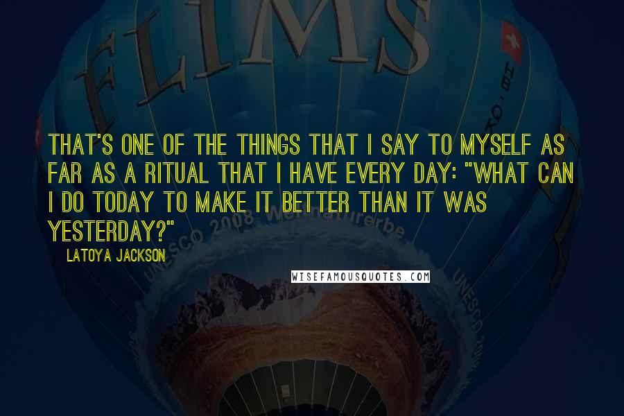 LaToya Jackson Quotes: That's one of the things that I say to myself as far as a ritual that I have every day: "What can I do today to make it better than it was yesterday?"