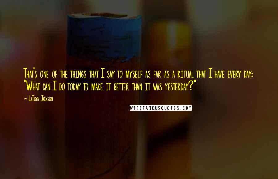 LaToya Jackson Quotes: That's one of the things that I say to myself as far as a ritual that I have every day: "What can I do today to make it better than it was yesterday?"