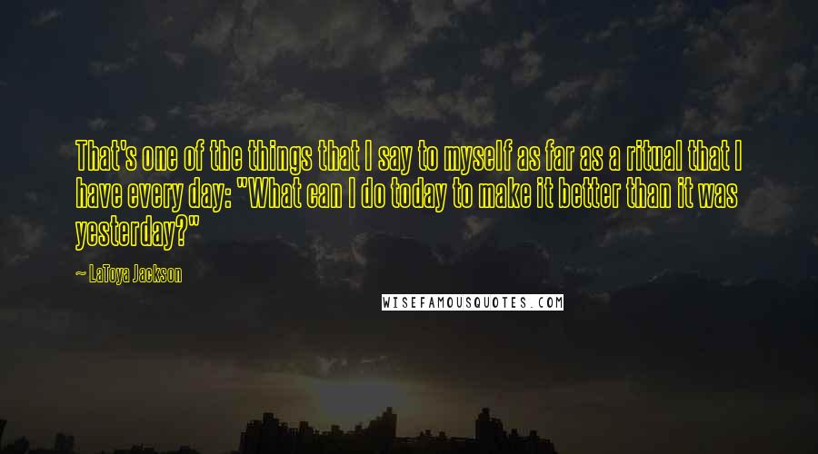 LaToya Jackson Quotes: That's one of the things that I say to myself as far as a ritual that I have every day: "What can I do today to make it better than it was yesterday?"