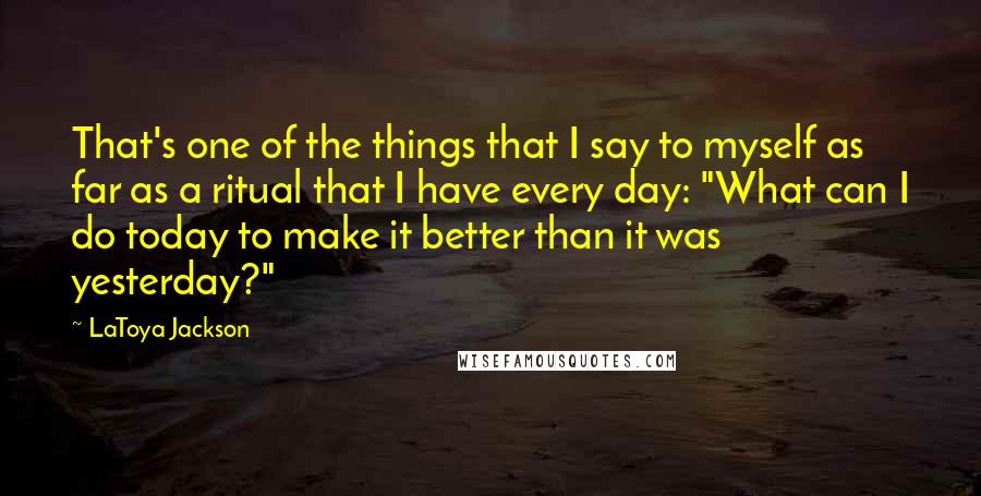LaToya Jackson Quotes: That's one of the things that I say to myself as far as a ritual that I have every day: "What can I do today to make it better than it was yesterday?"