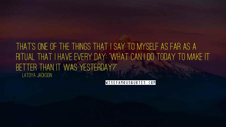 LaToya Jackson Quotes: That's one of the things that I say to myself as far as a ritual that I have every day: "What can I do today to make it better than it was yesterday?"