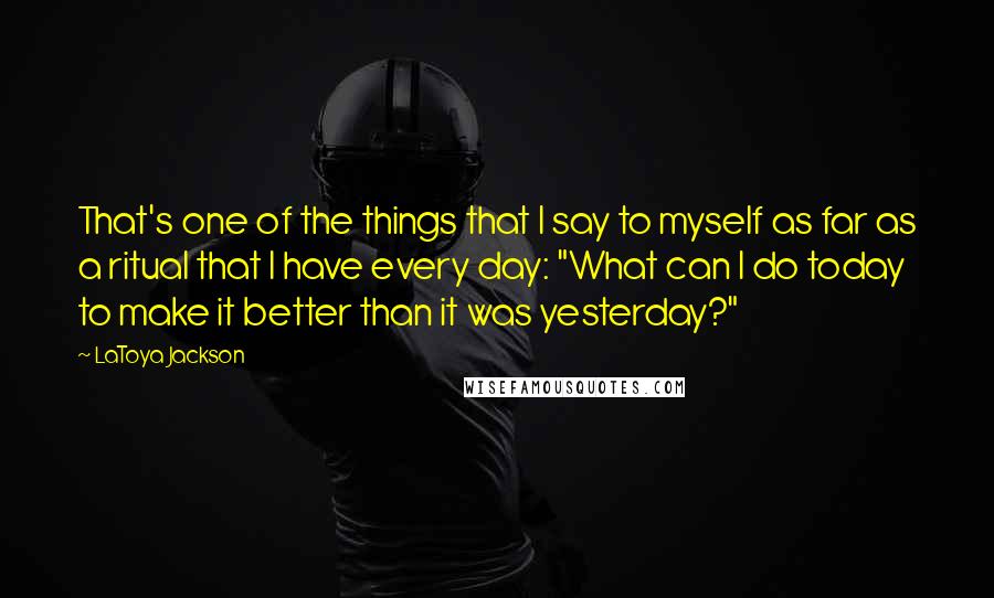 LaToya Jackson Quotes: That's one of the things that I say to myself as far as a ritual that I have every day: "What can I do today to make it better than it was yesterday?"