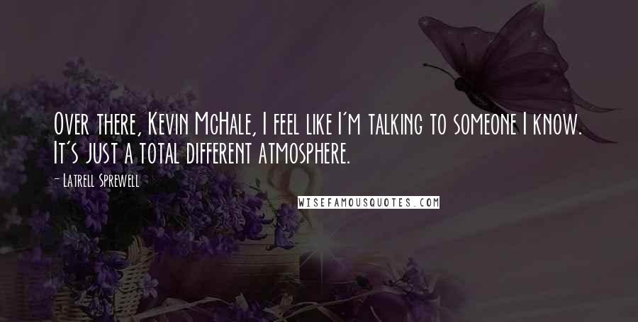 Latrell Sprewell Quotes: Over there, Kevin McHale, I feel like I'm talking to someone I know. It's just a total different atmosphere.