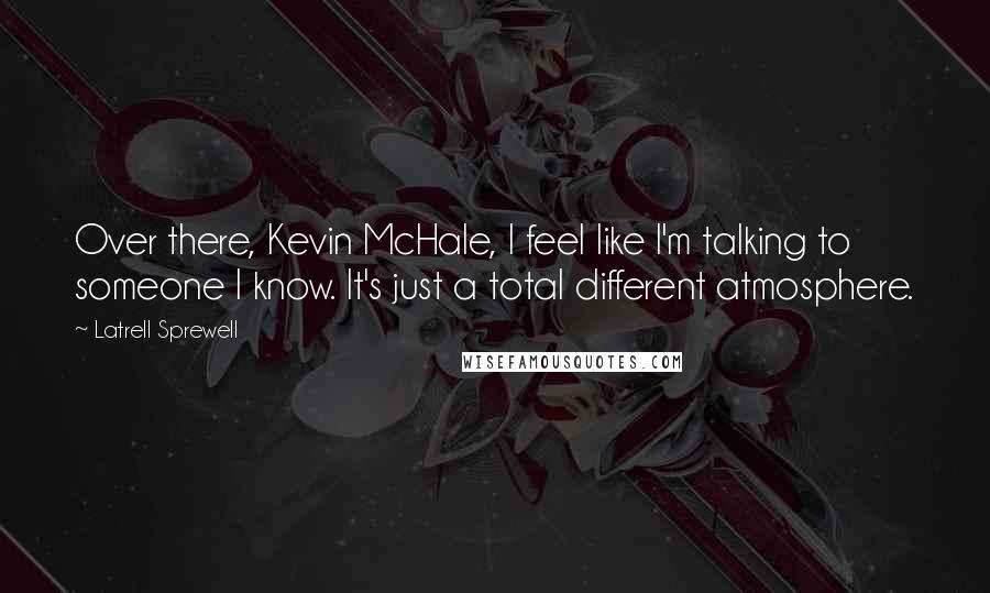 Latrell Sprewell Quotes: Over there, Kevin McHale, I feel like I'm talking to someone I know. It's just a total different atmosphere.