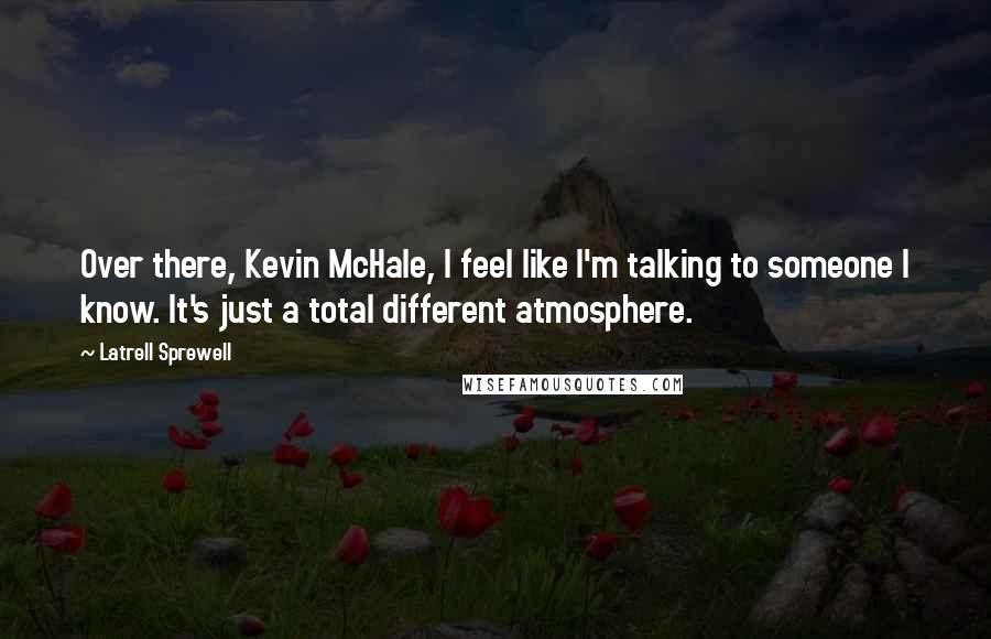Latrell Sprewell Quotes: Over there, Kevin McHale, I feel like I'm talking to someone I know. It's just a total different atmosphere.