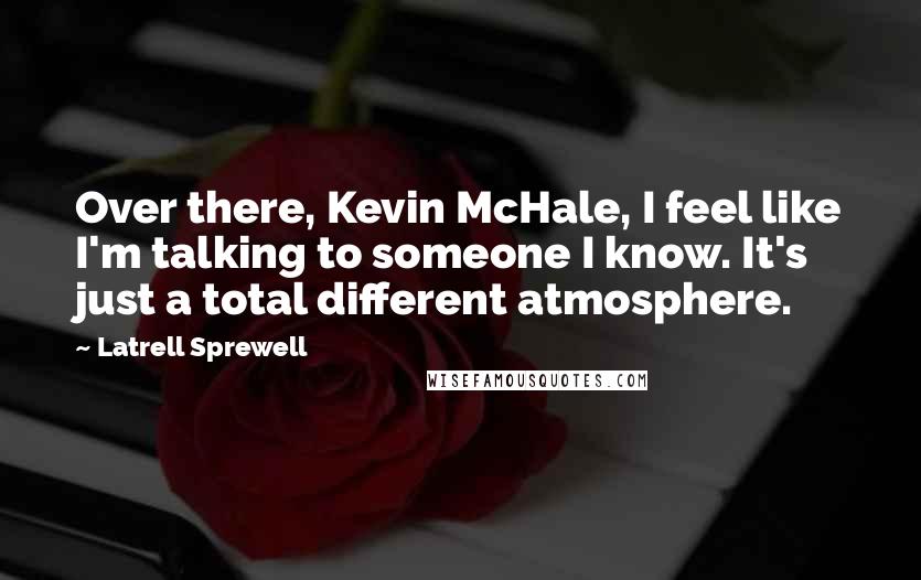 Latrell Sprewell Quotes: Over there, Kevin McHale, I feel like I'm talking to someone I know. It's just a total different atmosphere.