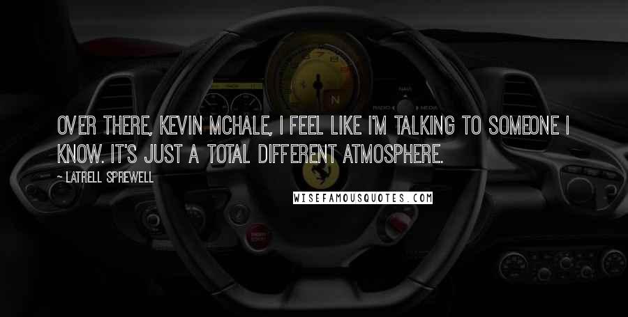 Latrell Sprewell Quotes: Over there, Kevin McHale, I feel like I'm talking to someone I know. It's just a total different atmosphere.