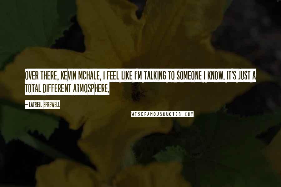 Latrell Sprewell Quotes: Over there, Kevin McHale, I feel like I'm talking to someone I know. It's just a total different atmosphere.