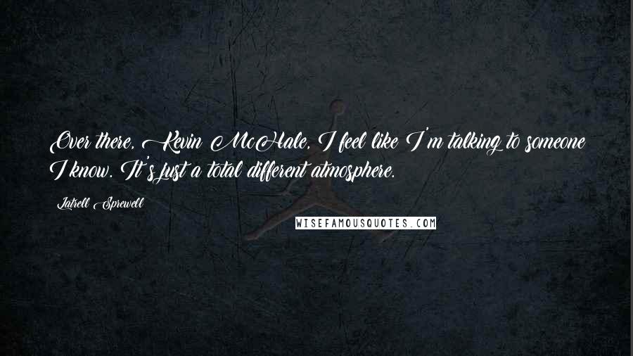 Latrell Sprewell Quotes: Over there, Kevin McHale, I feel like I'm talking to someone I know. It's just a total different atmosphere.