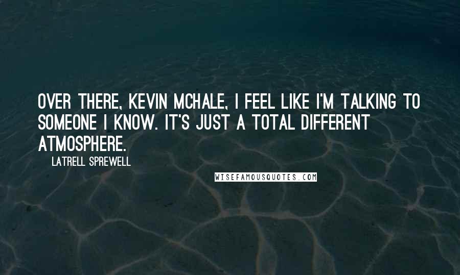 Latrell Sprewell Quotes: Over there, Kevin McHale, I feel like I'm talking to someone I know. It's just a total different atmosphere.