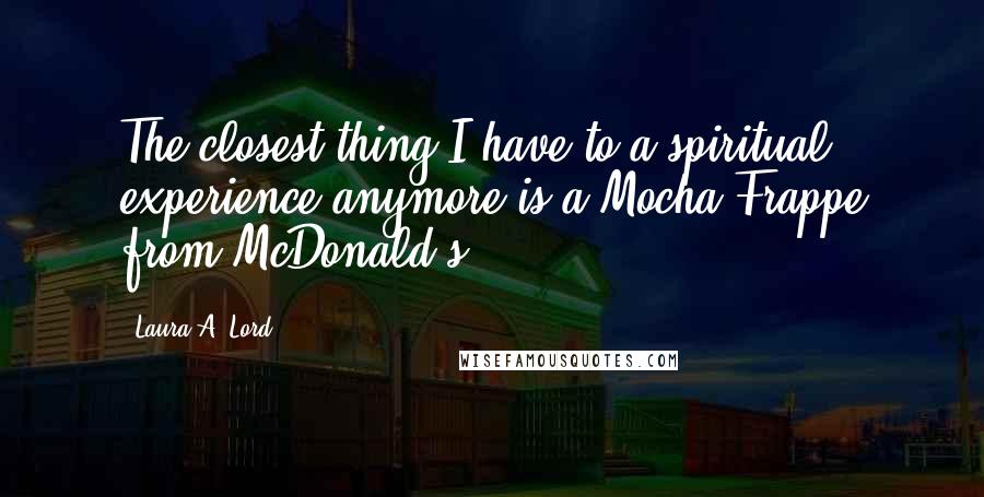 Laura A. Lord Quotes: The closest thing I have to a spiritual experience anymore is a Mocha Frappe from McDonald's.