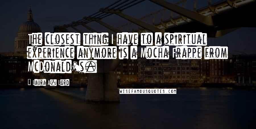 Laura A. Lord Quotes: The closest thing I have to a spiritual experience anymore is a Mocha Frappe from McDonald's.
