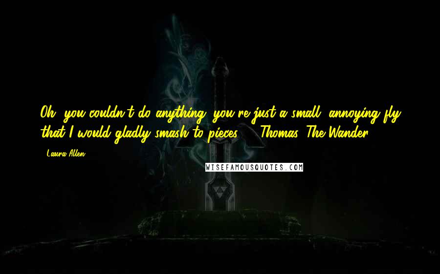Laura Allen Quotes: Oh, you couldn't do anything; you're just a small, annoying fly that I would gladly smash to pieces." ~Thomas, The Wander