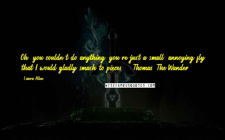 Laura Allen Quotes: Oh, you couldn't do anything; you're just a small, annoying fly that I would gladly smash to pieces."  ~Thomas, The Wander