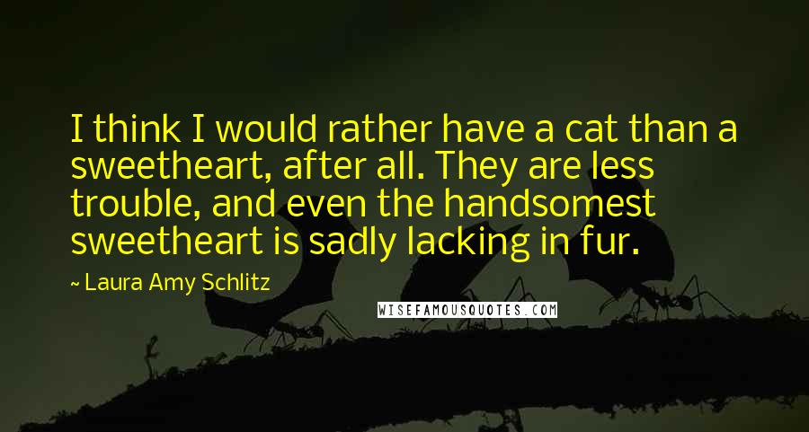 Laura Amy Schlitz Quotes: I think I would rather have a cat than a sweetheart, after all. They are less trouble, and even the handsomest sweetheart is sadly lacking in fur.