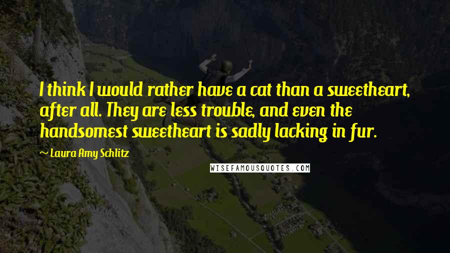 Laura Amy Schlitz Quotes: I think I would rather have a cat than a sweetheart, after all. They are less trouble, and even the handsomest sweetheart is sadly lacking in fur.