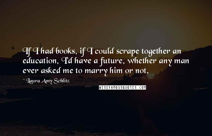 Laura Amy Schlitz Quotes: If I had books, if I could scrape together an education, I'd have a future, whether any man ever asked me to marry him or not.