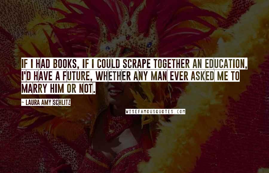 Laura Amy Schlitz Quotes: If I had books, if I could scrape together an education, I'd have a future, whether any man ever asked me to marry him or not.