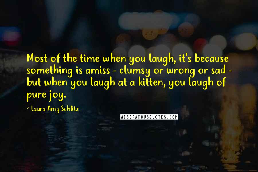 Laura Amy Schlitz Quotes: Most of the time when you laugh, it's because something is amiss - clumsy or wrong or sad - but when you laugh at a kitten, you laugh of pure joy.