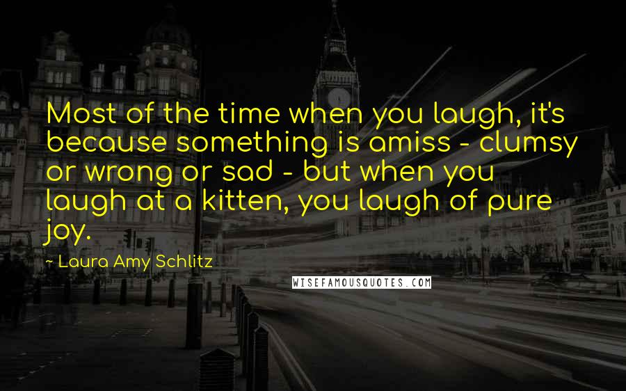 Laura Amy Schlitz Quotes: Most of the time when you laugh, it's because something is amiss - clumsy or wrong or sad - but when you laugh at a kitten, you laugh of pure joy.