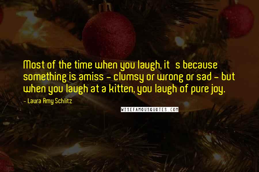 Laura Amy Schlitz Quotes: Most of the time when you laugh, it's because something is amiss - clumsy or wrong or sad - but when you laugh at a kitten, you laugh of pure joy.