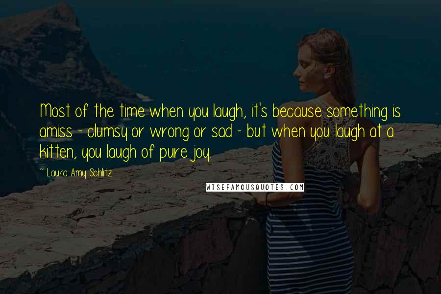 Laura Amy Schlitz Quotes: Most of the time when you laugh, it's because something is amiss - clumsy or wrong or sad - but when you laugh at a kitten, you laugh of pure joy.