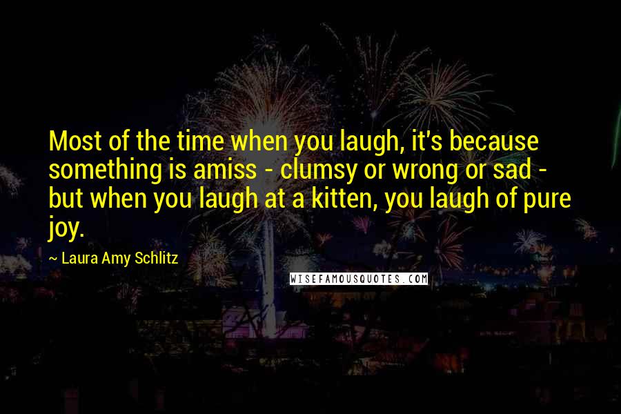 Laura Amy Schlitz Quotes: Most of the time when you laugh, it's because something is amiss - clumsy or wrong or sad - but when you laugh at a kitten, you laugh of pure joy.