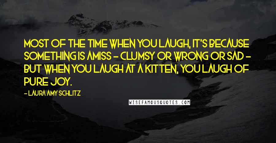 Laura Amy Schlitz Quotes: Most of the time when you laugh, it's because something is amiss - clumsy or wrong or sad - but when you laugh at a kitten, you laugh of pure joy.