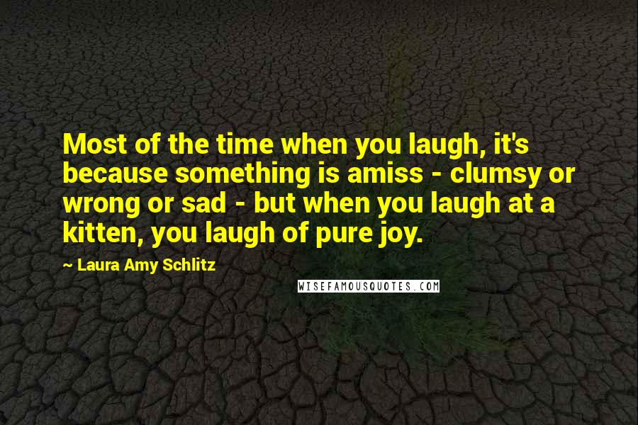 Laura Amy Schlitz Quotes: Most of the time when you laugh, it's because something is amiss - clumsy or wrong or sad - but when you laugh at a kitten, you laugh of pure joy.