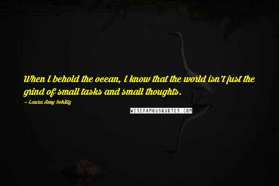 Laura Amy Schlitz Quotes: When I behold the ocean, I know that the world isn't just the grind of small tasks and small thoughts.