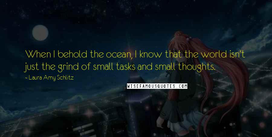 Laura Amy Schlitz Quotes: When I behold the ocean, I know that the world isn't just the grind of small tasks and small thoughts.