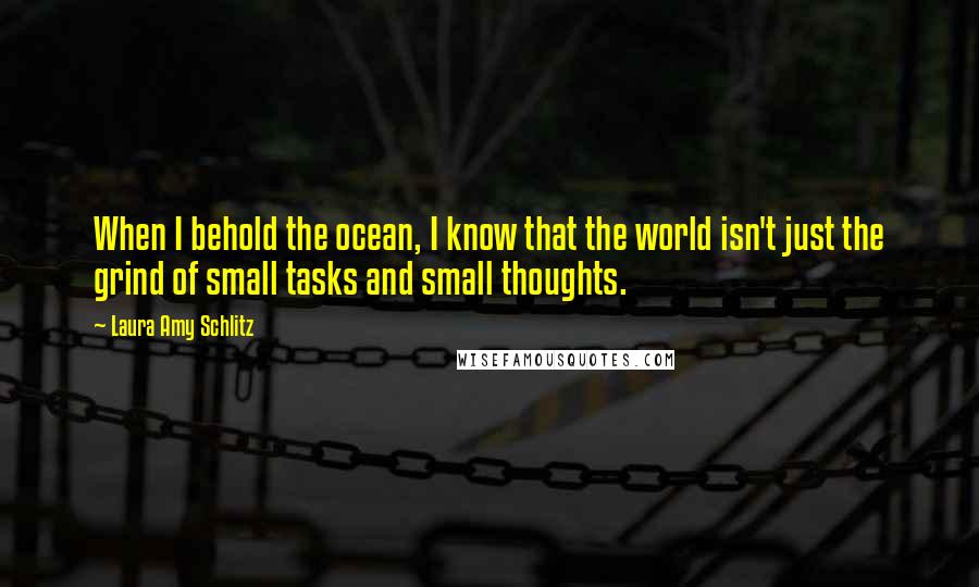 Laura Amy Schlitz Quotes: When I behold the ocean, I know that the world isn't just the grind of small tasks and small thoughts.