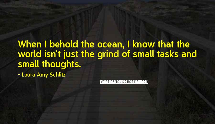 Laura Amy Schlitz Quotes: When I behold the ocean, I know that the world isn't just the grind of small tasks and small thoughts.