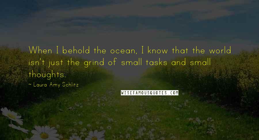 Laura Amy Schlitz Quotes: When I behold the ocean, I know that the world isn't just the grind of small tasks and small thoughts.