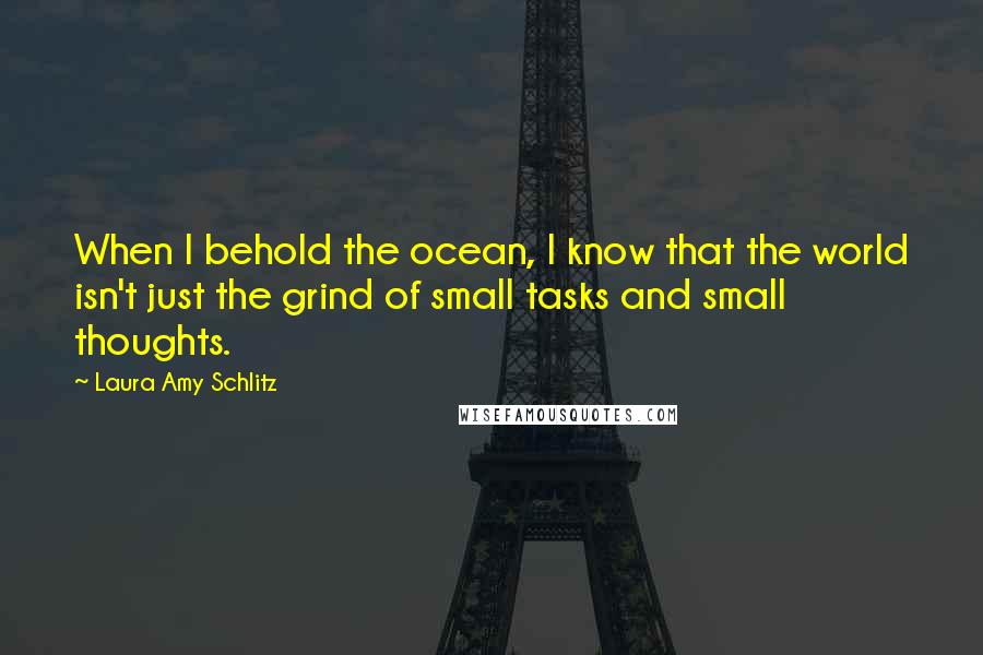 Laura Amy Schlitz Quotes: When I behold the ocean, I know that the world isn't just the grind of small tasks and small thoughts.