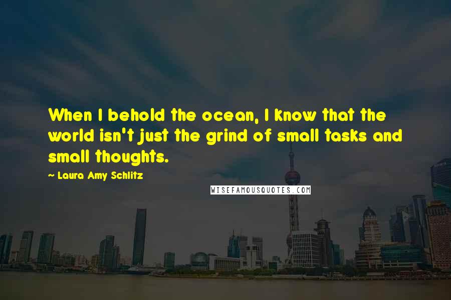 Laura Amy Schlitz Quotes: When I behold the ocean, I know that the world isn't just the grind of small tasks and small thoughts.