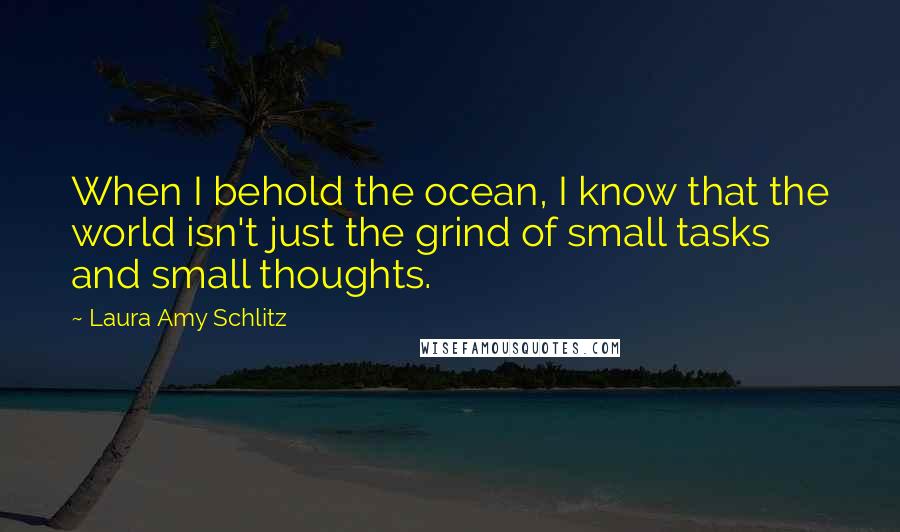 Laura Amy Schlitz Quotes: When I behold the ocean, I know that the world isn't just the grind of small tasks and small thoughts.