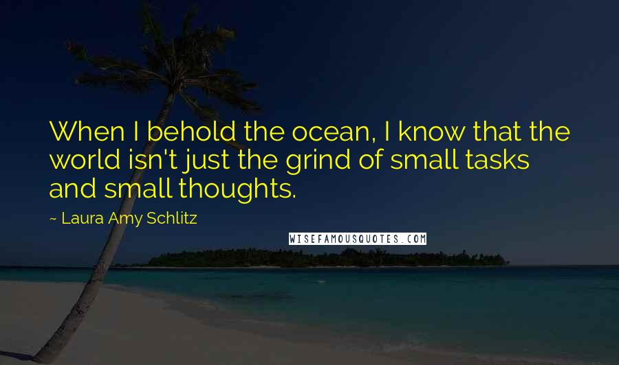 Laura Amy Schlitz Quotes: When I behold the ocean, I know that the world isn't just the grind of small tasks and small thoughts.