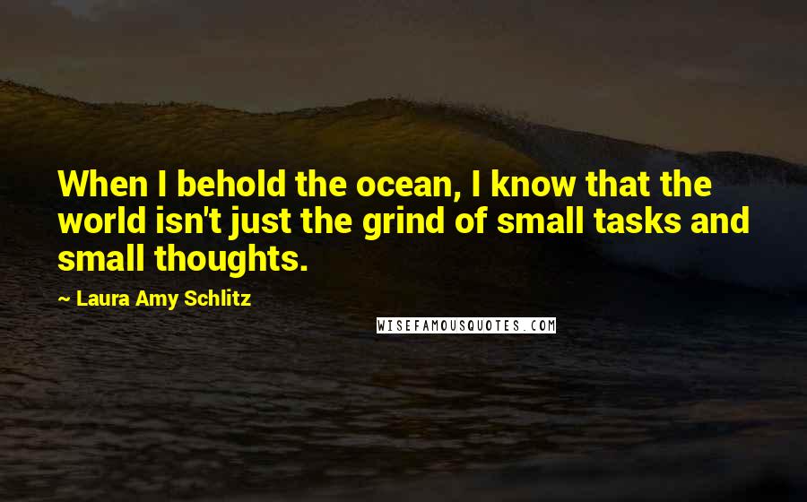 Laura Amy Schlitz Quotes: When I behold the ocean, I know that the world isn't just the grind of small tasks and small thoughts.