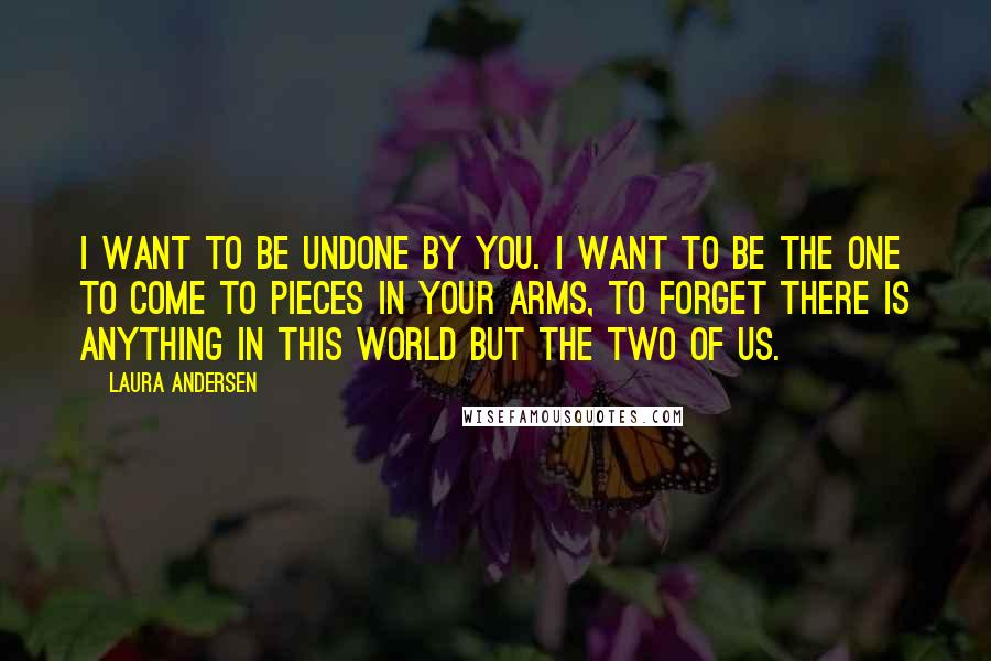 Laura Andersen Quotes: I want to be undone by you. I want to be the one to come to pieces in your arms, to forget there is anything in this world but the two of us.