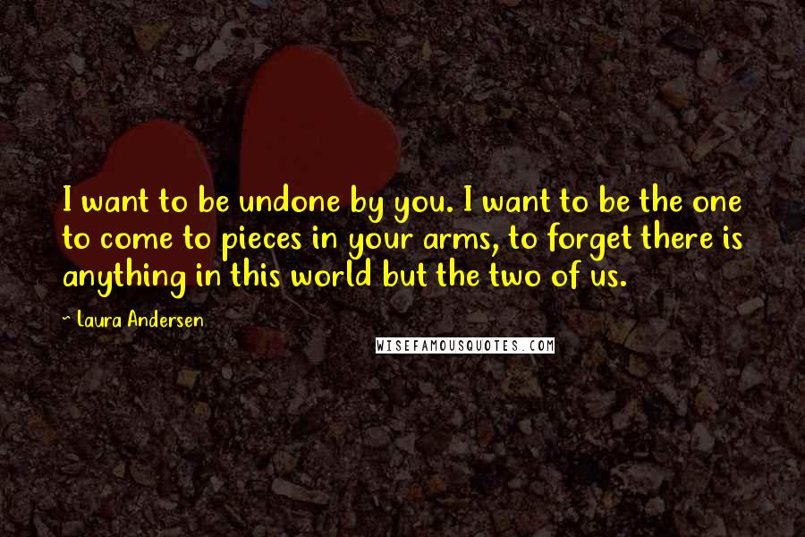 Laura Andersen Quotes: I want to be undone by you. I want to be the one to come to pieces in your arms, to forget there is anything in this world but the two of us.