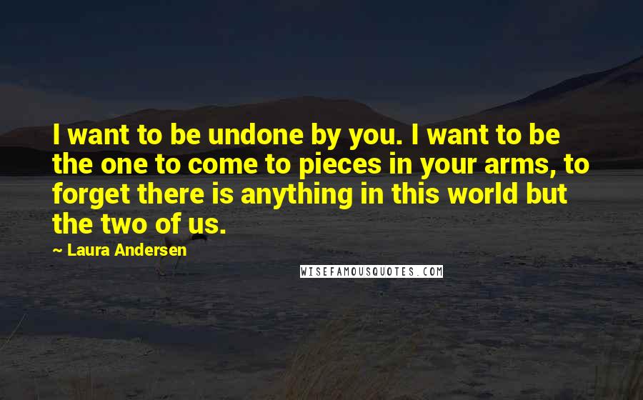 Laura Andersen Quotes: I want to be undone by you. I want to be the one to come to pieces in your arms, to forget there is anything in this world but the two of us.